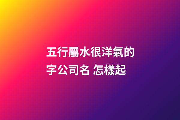 五行屬水很洋氣的字公司名 怎樣起-第1張-公司起名-玄機派